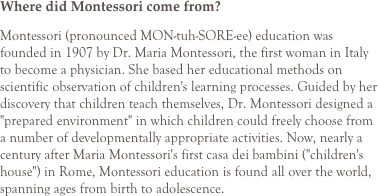 Where did Montessori come from?
Montessori (pronounced MON-tuh-SORE-ee) education was founded in 1907 by Dr. Maria Montessori, the first woman in Italy to become a physician. She based her educational methods on scientific observation of children's learning processes. Guided by her discovery that children teach themselves, Dr. Montessori designed a "prepared environment" in which children could freely choose from a number of developmentally appropriate activities. Now, nearly a century after Maria Montessori's first casa dei bambini ("children's house") in Rome, Montessori education is found all over the world, spanning ages from birth to adolescence.